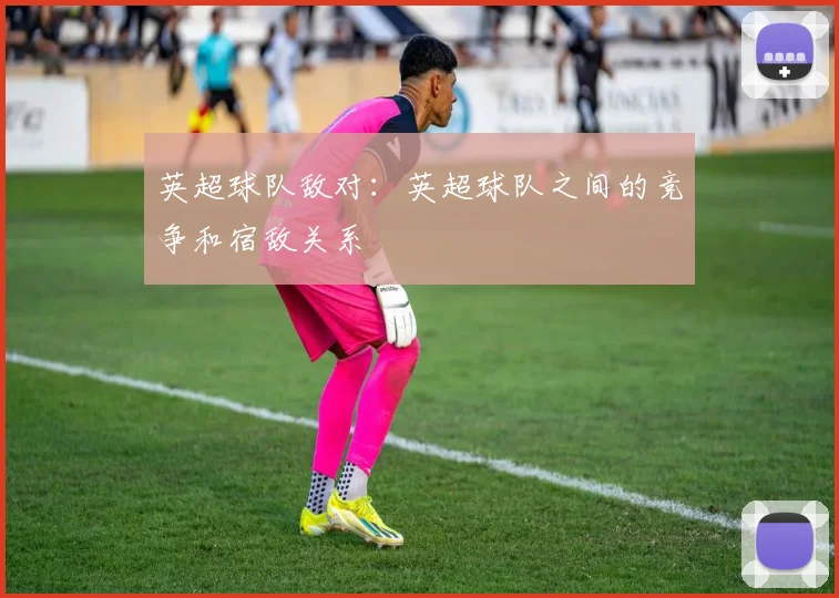 英超球队敌对:英超球队之间的竞争和宿敌关系