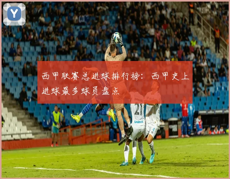 西甲联赛总进球排行榜:西甲史上进球最多球员盘点