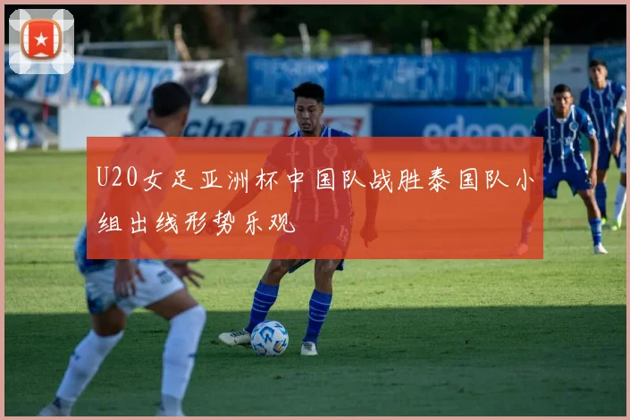 U20女足亚洲杯中国队战胜泰国队小组出线形势乐观