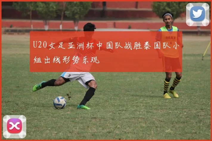 U20女足亚洲杯中国队战胜泰国队小组出线形势乐观